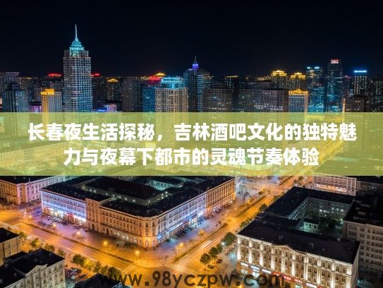 长春夜生活探秘，吉林酒吧文化的独特魅力与夜幕下都市的灵魂节奏体验