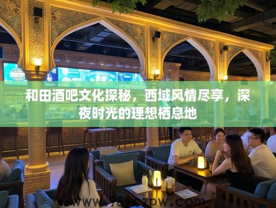 和田酒吧文化探秘，西域风情尽享，深夜时光的理想栖息地