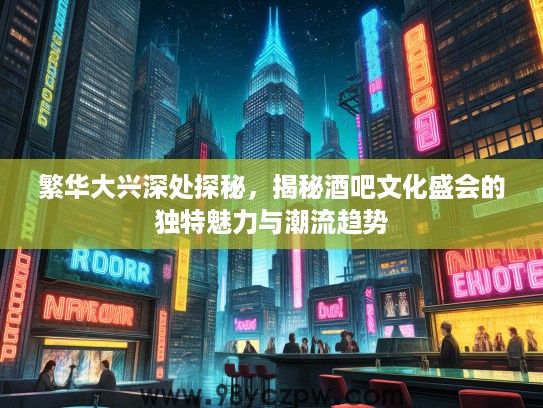 繁华大兴深处探秘，揭秘酒吧文化盛会的独特魅力与潮流趋势