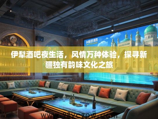 伊犁酒吧夜生活，风情万种体验，探寻新疆独有韵味文化之旅