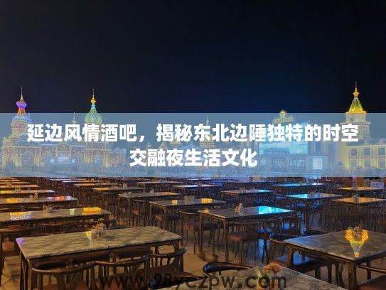 延边风情酒吧，揭秘东北边陲独特的时空交融夜生活文化