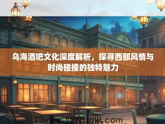 乌海酒吧文化深度解析，探寻西部风情与时尚碰撞的独特魅力