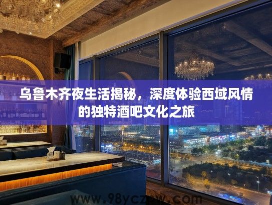乌鲁木齐夜生活揭秘，深度体验西域风情的独特酒吧文化之旅