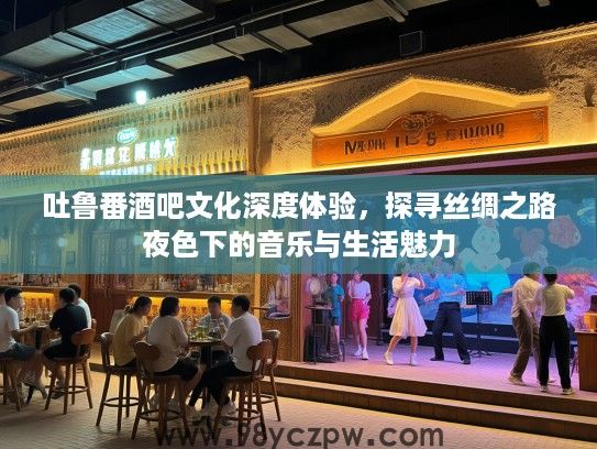 吐鲁番酒吧文化深度体验,探寻丝绸之路夜色下的音乐与生活魅力 吐鲁番酒吧文化深度体验,探寻丝绸之路夜色下的音乐与生活魅力