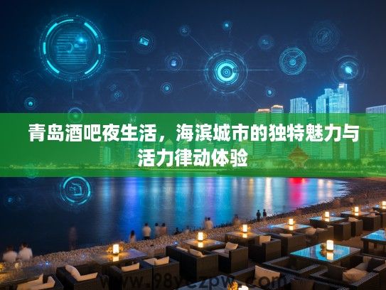 青岛酒吧夜生活,海滨城市的独特魅力与活力律动体验 青岛酒吧夜生活,海滨城市的独特魅力与活力律动体验