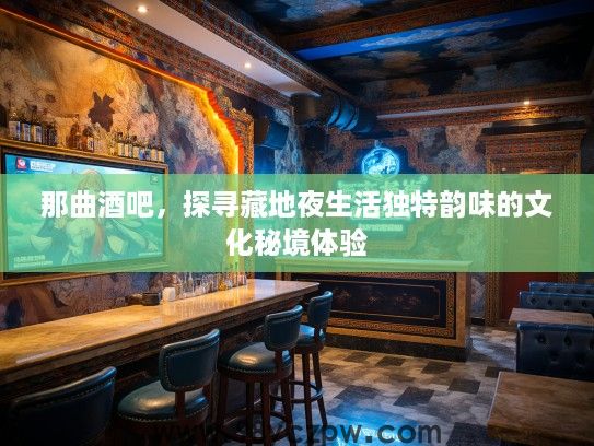 那曲酒吧,探寻藏地夜生活独特韵味的文化秘境体验 那曲酒吧,探寻藏地夜生活独特韵味的文化秘境体验