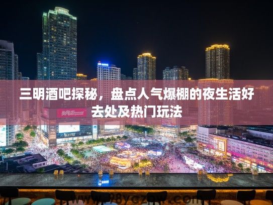 三明酒吧探秘，盘点人气爆棚的夜生活好去处及热门玩法
