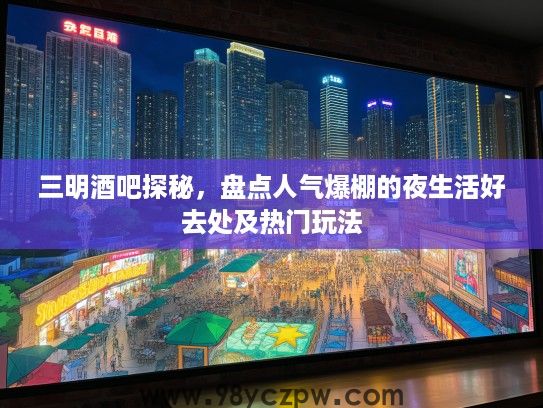 三明酒吧探秘，盘点人气爆棚的夜生活好去处及热门玩法