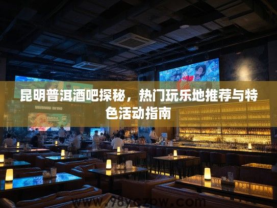 昆明普洱酒吧探秘，热门玩乐地推荐与特色活动指南