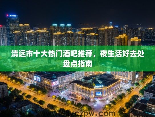 清远市十大热门酒吧推荐，夜生活好去处盘点指南