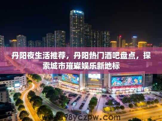 丹阳夜生活推荐，丹阳热门酒吧盘点，探索城市璀璨娱乐新地标