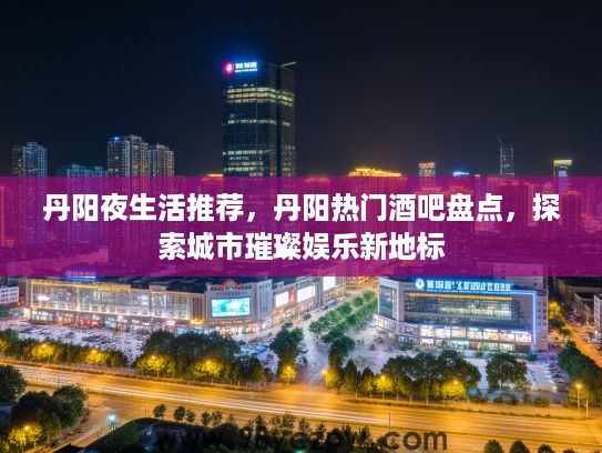 丹阳夜生活推荐，丹阳热门酒吧盘点，探索城市璀璨娱乐新地标