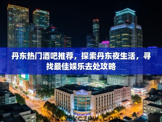 丹东热门酒吧推荐，探索丹东夜生活，寻找最佳娱乐去处攻略
