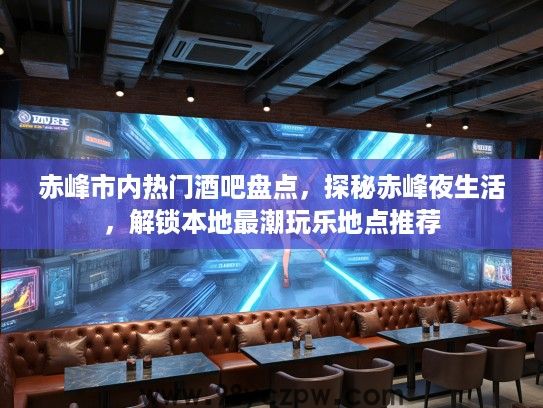 赤峰市内热门酒吧盘点，探秘赤峰夜生活，解锁本地最潮玩乐地点推荐