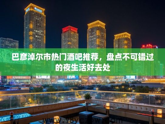 巴彦淖尔市热门酒吧推荐，盘点不可错过的夜生活好去处