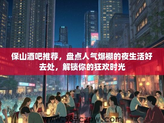 保山酒吧推荐，盘点人气爆棚的夜生活好去处，解锁你的狂欢时光