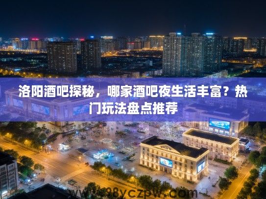 洛阳酒吧探秘，哪家酒吧夜生活丰富？热门玩法盘点推荐