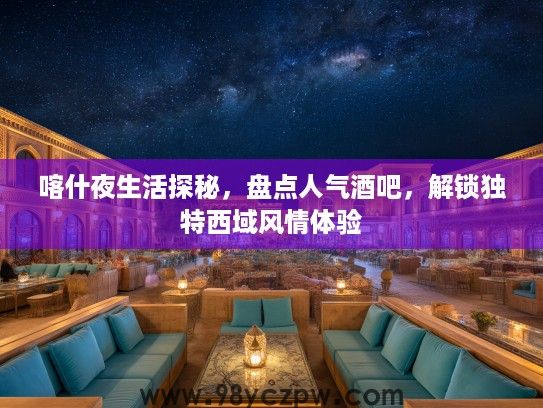 喀什夜生活探秘，盘点人气酒吧，解锁独特西域风情体验