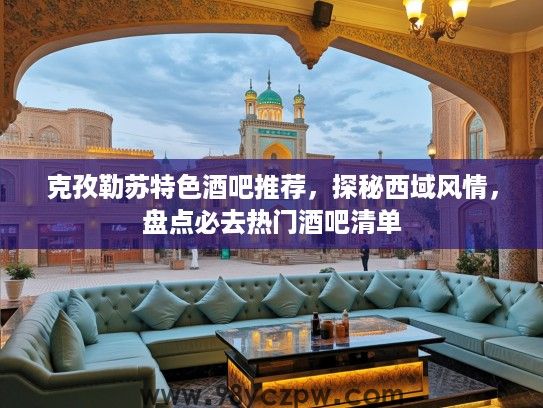 克孜勒苏特色酒吧推荐，探秘西域风情，盘点必去热门酒吧清单