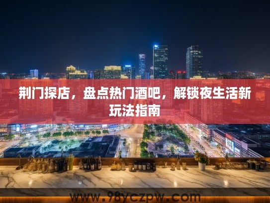 荆门探店，盘点热门酒吧，解锁夜生活新玩法指南