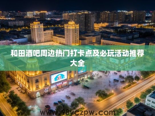 和田酒吧周边热门打卡点及必玩活动推荐大全