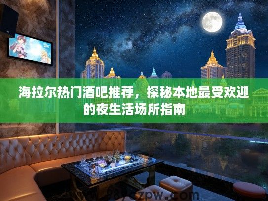 海拉尔热门酒吧推荐，探秘本地最受欢迎的夜生活场所指南