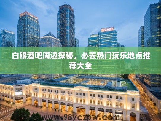 白银酒吧周边探秘，必去热门玩乐地点推荐大全