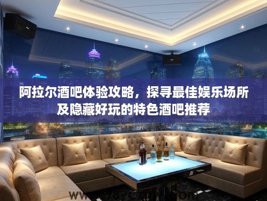 阿拉尔酒吧体验攻略，探寻最佳娱乐场所及隐藏好玩的特色酒吧推荐