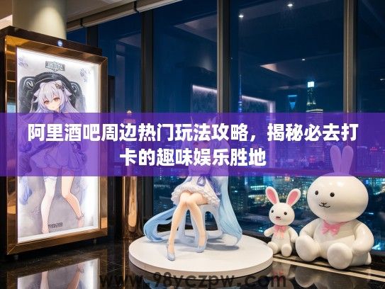 阿里酒吧周边热门玩法攻略，揭秘必去打卡的趣味娱乐胜地