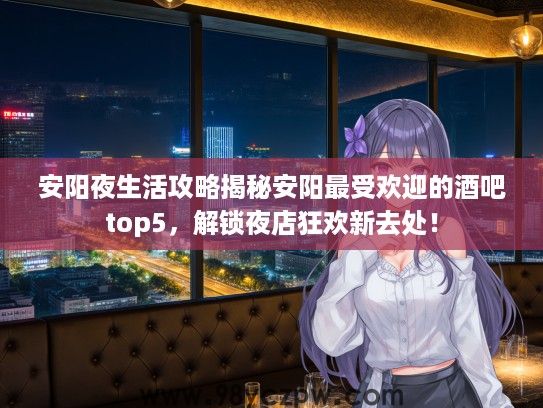 安阳夜生活攻略揭秘安阳最受欢迎的酒吧top5，解锁夜店狂欢新去处！