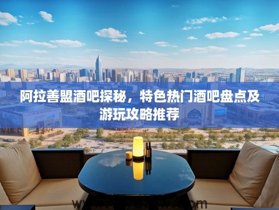 阿拉善盟酒吧探秘，特色热门酒吧盘点及游玩攻略推荐
