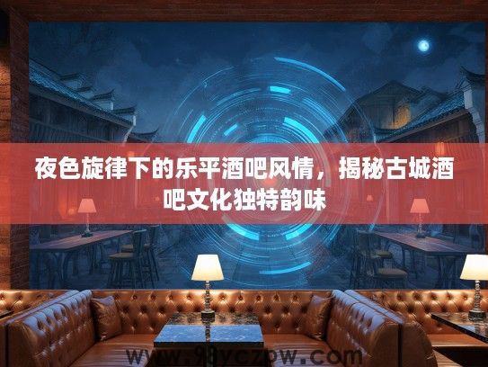 夜色旋律下的乐平酒吧风情，揭秘古城酒吧文化独特韵味