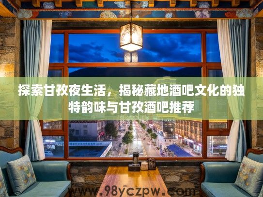 探索甘孜夜生活,揭秘藏地酒吧文化的独特韵味与甘孜酒吧推荐 探索甘孜夜生活,揭秘藏地酒吧文化的独特韵味与甘孜酒吧推荐
