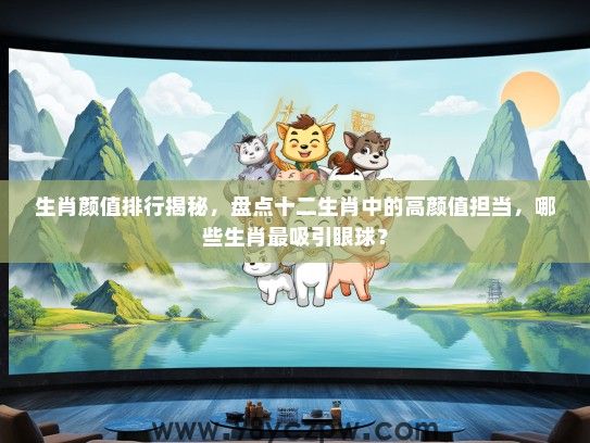 生肖颜值排行揭秘，盘点十二生肖中的高颜值担当，哪些生肖最吸引眼球？