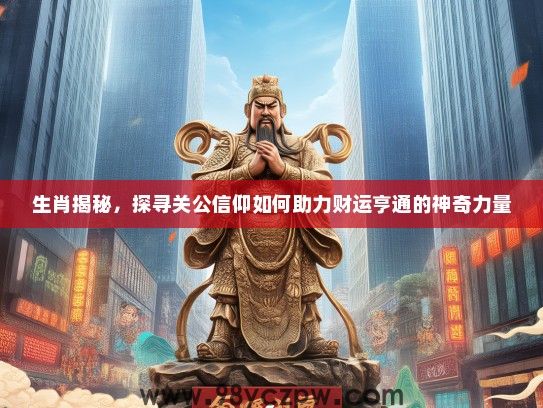 生肖揭秘,探寻关公信仰如何助力财运亨通的神奇力量 生肖揭秘,探寻关公信仰如何助力财运亨通的神奇力量