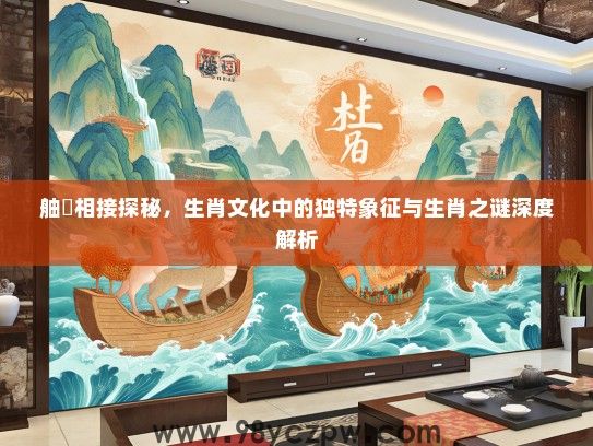 舳舮相接探秘,生肖文化中的独特象征与生肖之谜深度解析 舳舮相接探秘,生肖文化中的独特象征与生肖之谜深度解析