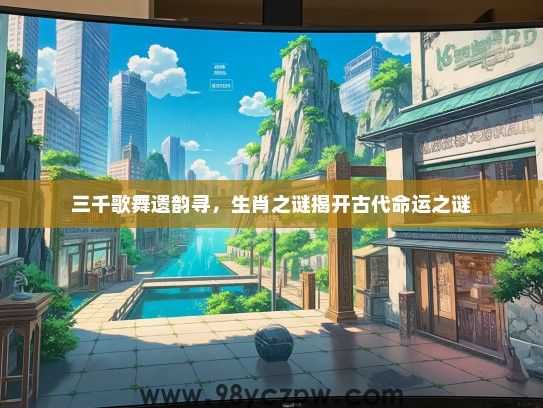 三千歌舞遗韵寻，生肖之谜揭开古代命运之谜