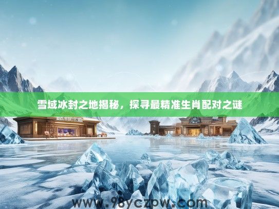 雪域冰封之地揭秘,探寻最精准生肖配对之谜 雪域冰封之地揭秘,探寻最精准生肖配对之谜