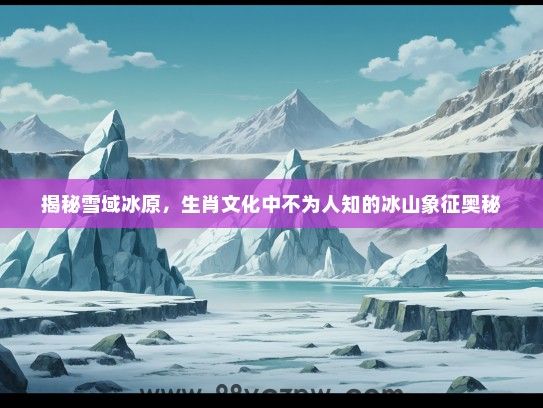 揭秘雪域冰原，生肖文化中不为人知的冰山象征奥秘