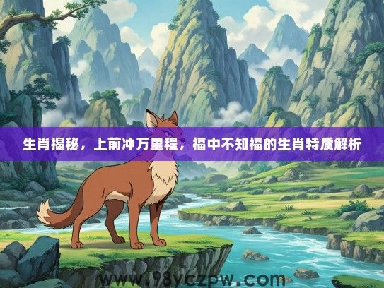 生肖揭秘,上前冲万里程,福中不知福的生肖特质解析 生肖揭秘,上前冲万里程,福中不知福的生肖特质解析