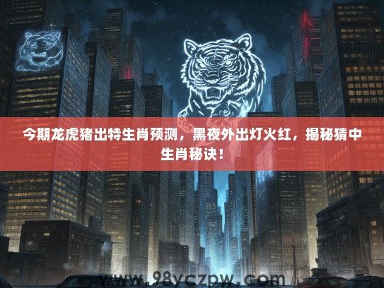 今期龙虎猪出特生肖预测，黑夜外出灯火红，揭秘猜中生肖秘诀！