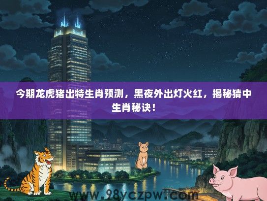 今期龙虎猪出特生肖预测，黑夜外出灯火红，揭秘猜中生肖秘诀！