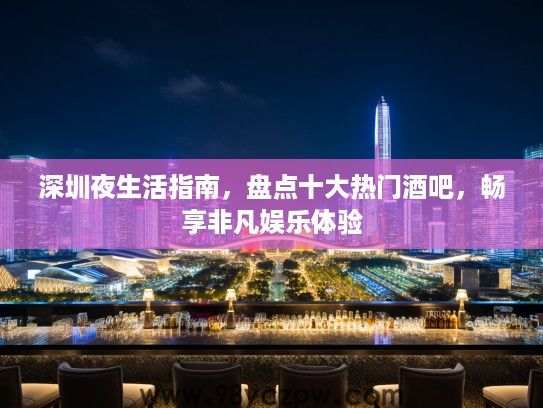 深圳夜生活指南,盘点十大热门酒吧,畅享非凡娱乐体验 深圳夜生活指南,盘点十大热门酒吧,畅享非凡娱乐体验