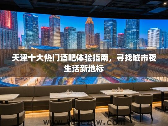 天津十大热门酒吧体验指南,寻找城市夜生活新地标 天津十大热门酒吧体验指南,寻找城市夜生活新地标