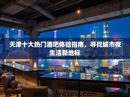 天津十大热门酒吧体验指南,寻找城市夜生活新地标 天津十大热门酒吧体验指南,寻找城市夜生活新地标