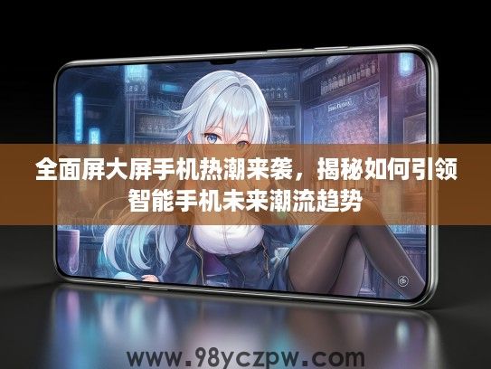 全面屏大屏手机热潮来袭,揭秘如何引领智能手机未来潮流趋势 全面屏大屏手机热潮来袭,揭秘如何引领智能手机未来潮流趋势