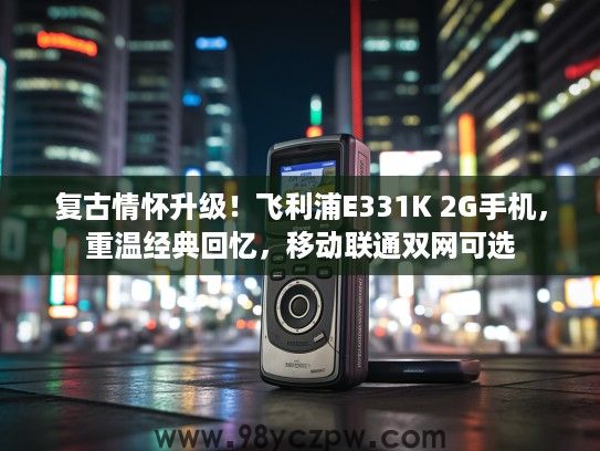 复古情怀升级！飞利浦E331K 2G手机，重温经典回忆，移动联通双网可选