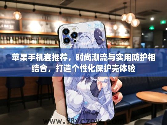 苹果手机套推荐，时尚潮流与实用防护相结合，打造个性化保护壳体验
