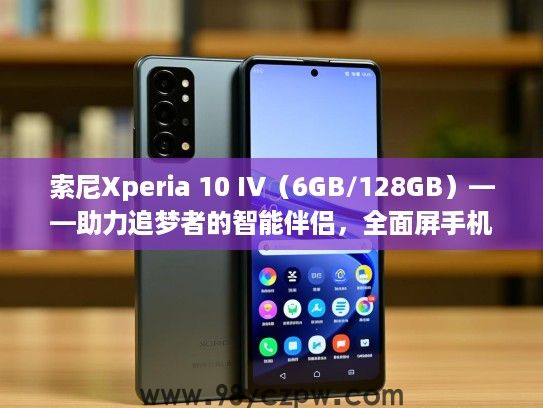 索尼Xperia 10 IV(6GB/128GB)——助力追梦者的智能伴侣,全面屏手机选购攻略指南 索尼Xperia 10 IV(6GB/128GB)——助力追梦者的智能伴侣,全面屏手机选购攻略指南