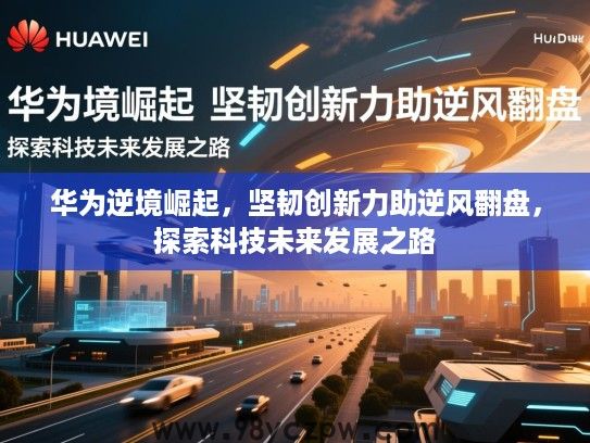 华为逆境崛起,坚韧创新力助逆风翻盘,探索科技未来发展之路 华为逆境崛起,坚韧创新力助逆风翻盘,探索科技未来发展之路